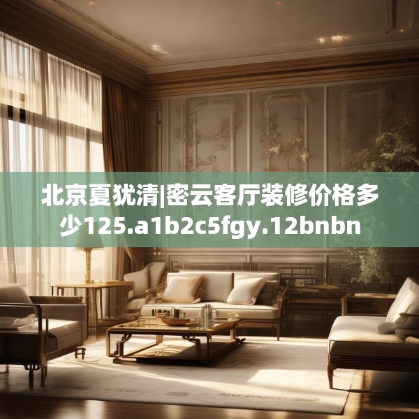 北京夏犹清|密云客厅装修价格多少125.a1b2c5fgy.12bnbn