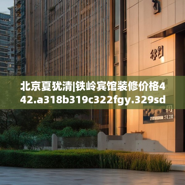北京夏犹清|铁岭宾馆装修价格442.a318b319c322fgy.329sdA