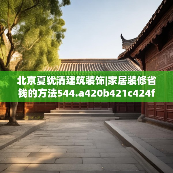 北京夏犹清建筑装饰|家居装修省钱的方法544.a420b421c424fgy.431htyj