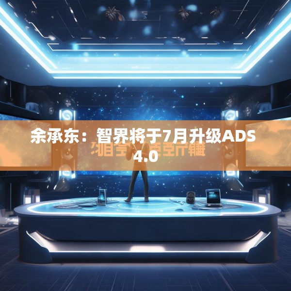 余承东：智界将于7月升级ADS 4.0
