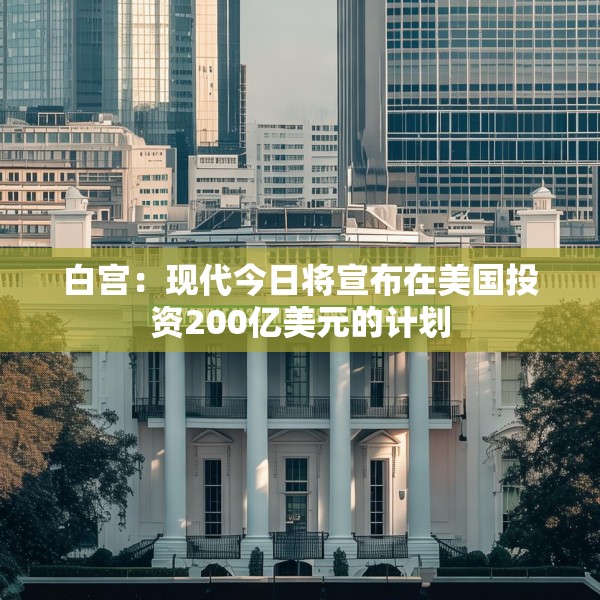 白宫：现代今日将宣布在美国投资200亿美元的计划