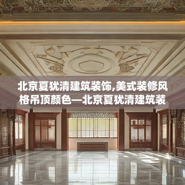 北京夏犹清建筑装饰,美式装修风格吊顶颜色—北京夏犹清建筑装饰533.a409b410c413fgy.420cvcx