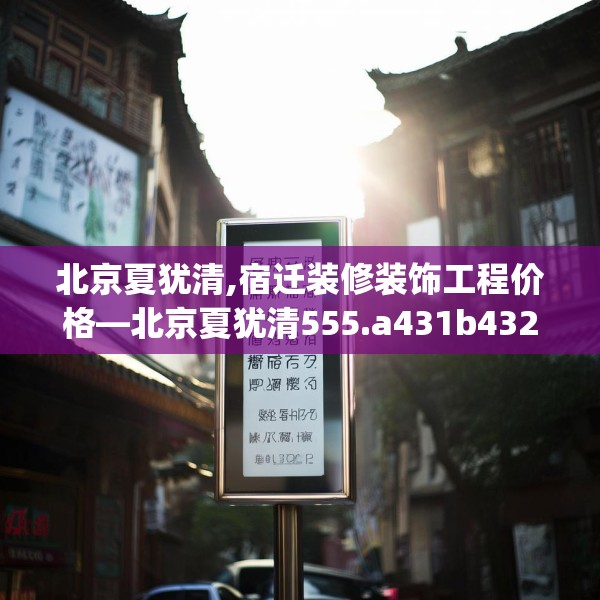北京夏犹清,宿迁装修装饰工程价格—北京夏犹清555.a431b432c435fgy.442fhsg