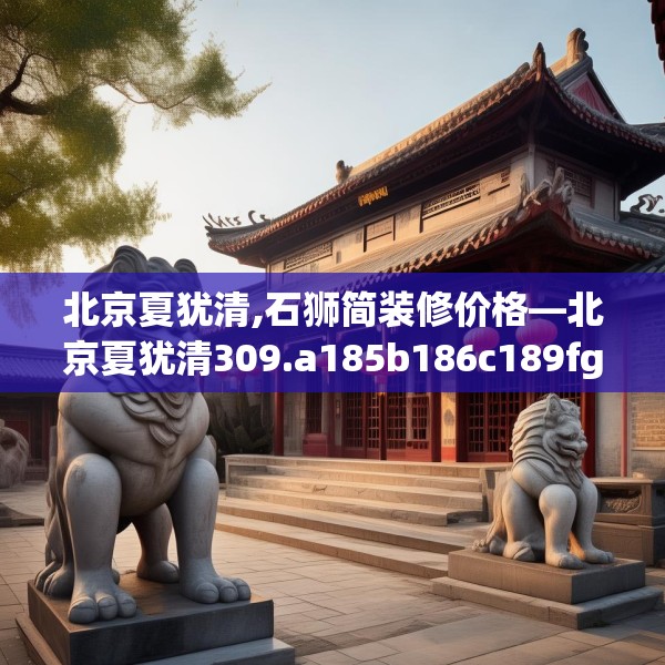 北京夏犹清,石狮简装修价格—北京夏犹清309.a185b186c189fgy.196uyk