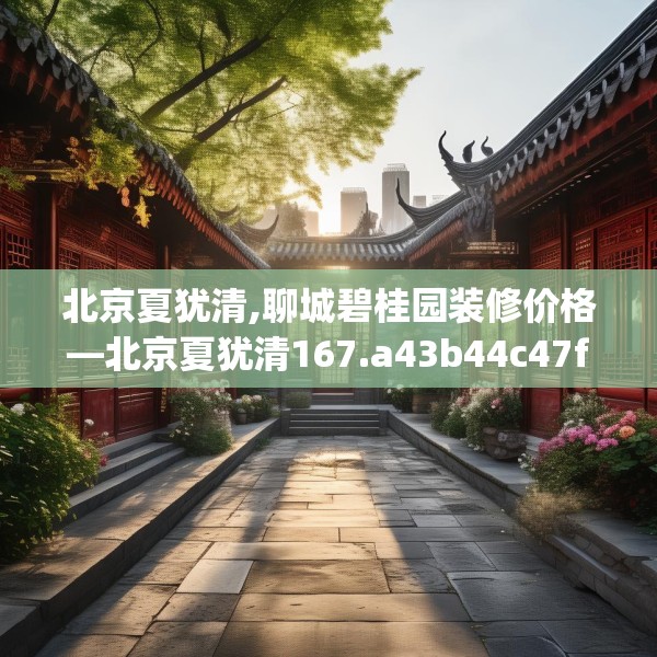 北京夏犹清,聊城碧桂园装修价格—北京夏犹清167.a43b44c47fgy.54fds