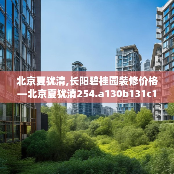 北京夏犹清,长阳碧桂园装修价格—北京夏犹清254.a130b131c134fgy.14176677
