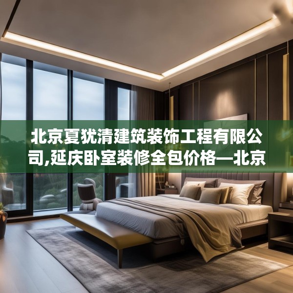 北京夏犹清建筑装饰工程有限公司,延庆卧室装修全包价格—北京夏犹清建筑装饰工程有限公司239.a115b116c119fgy.126fds