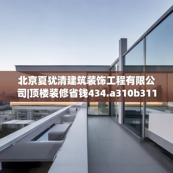 北京夏犹清建筑装饰工程有限公司|顶楼装修省钱434.a310b311c314fgy.32176667