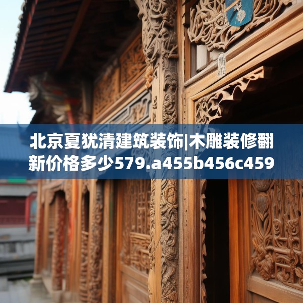 北京夏犹清建筑装饰|木雕装修翻新价格多少579.a455b456c459fgy.466uyk
