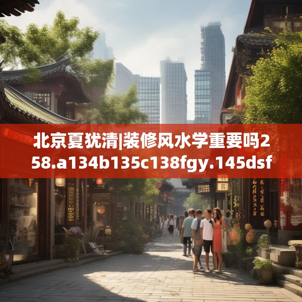 北京夏犹清|装修风水学重要吗258.a134b135c138fgy.145dsfds