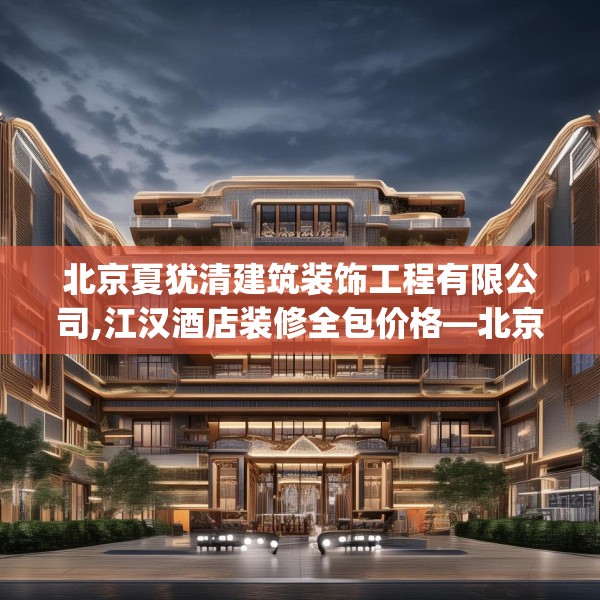 北京夏犹清建筑装饰工程有限公司,江汉酒店装修全包价格—北京夏犹清建筑装饰工程有限公司576.a452b453c456fgy.463nbn
