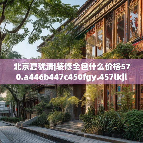北京夏犹清|装修全包什么价格570.a446b447c450fgy.457lkjl