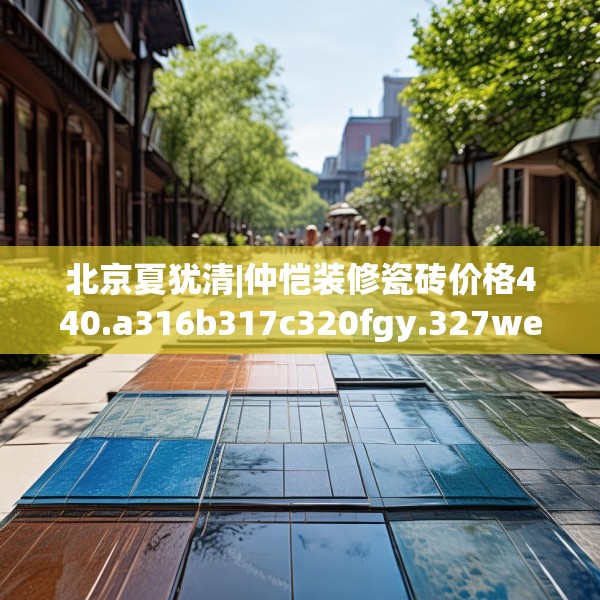 北京夏犹清|仲恺装修瓷砖价格440.a316b317c320fgy.327wew