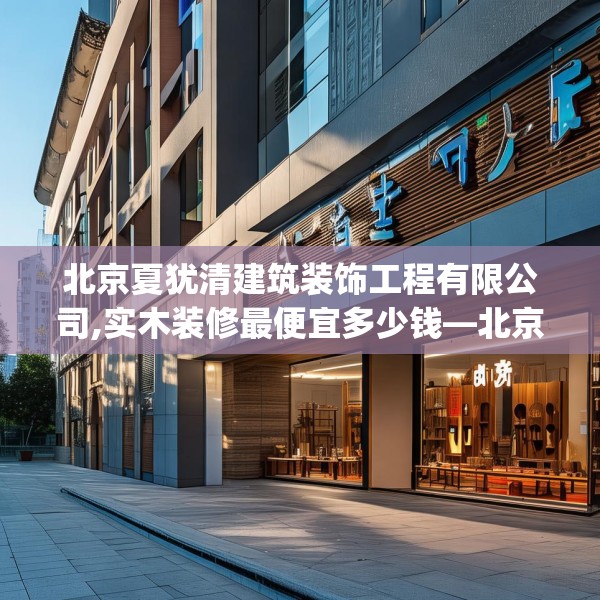 北京夏犹清建筑装饰工程有限公司,实木装修最便宜多少钱—北京夏犹清建筑装饰工程有限公司575.a451b452c455fgy.462bnbn