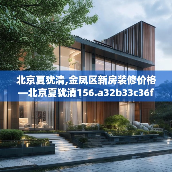 北京夏犹清,金凤区新房装修价格—北京夏犹清156.a32b33c36fgy.43lkjl