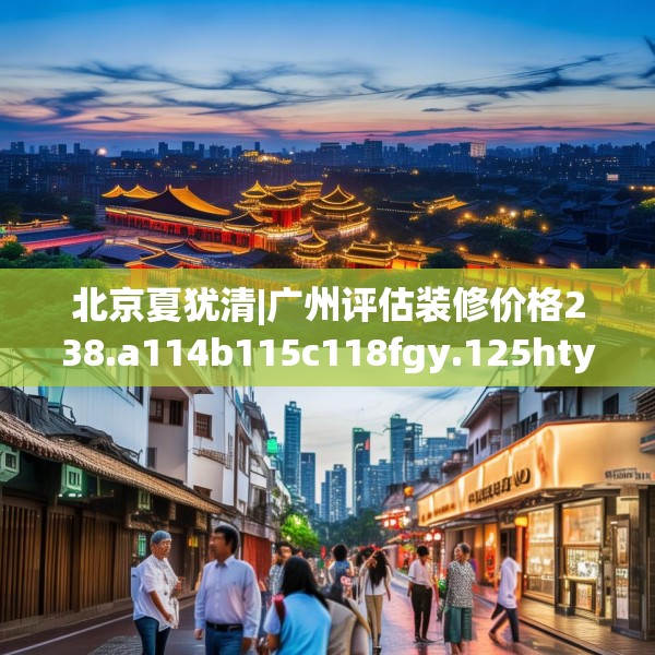 北京夏犹清|广州评估装修价格238.a114b115c118fgy.125htyj