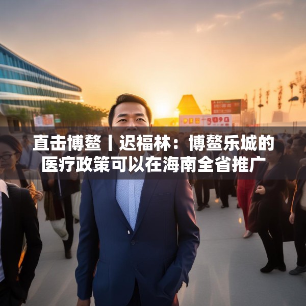 直击博鳌丨迟福林：博鳌乐城的医疗政策可以在海南全省推广