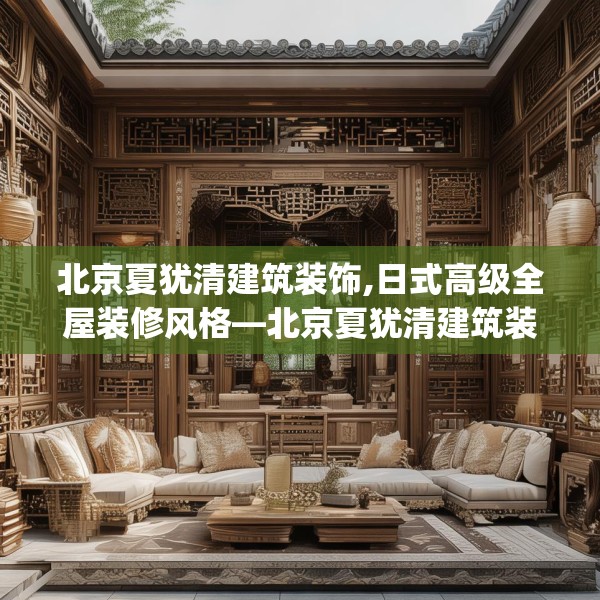 北京夏犹清建筑装饰,日式高级全屋装修风格—北京夏犹清建筑装饰390.a266b267c270fgy.277lkjl