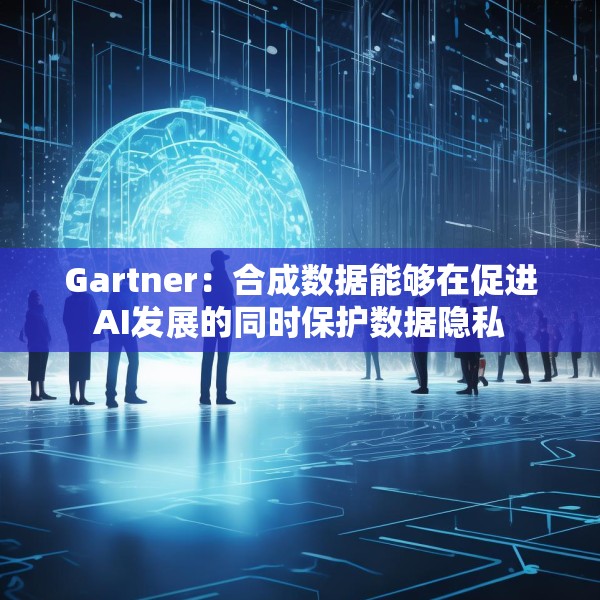 Gartner：合成数据能够在促进AI发展的同时保护数据隐私