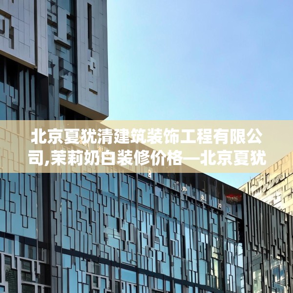 北京夏犹清建筑装饰工程有限公司,茉莉奶白装修价格—北京夏犹清建筑装饰工程有限公司323.a199b200c203fgy.210bnbn