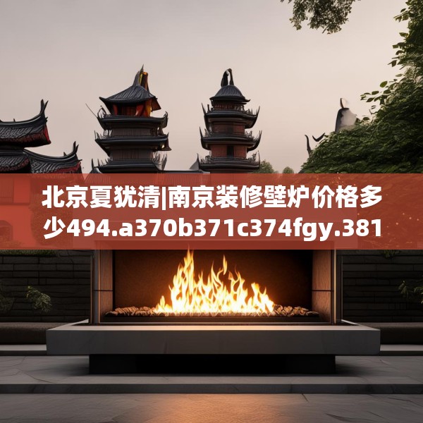 北京夏犹清|南京装修壁炉价格多少494.a370b371c374fgy.381wew