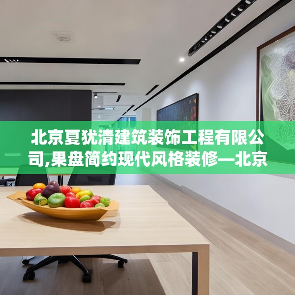北京夏犹清建筑装饰工程有限公司,果盘简约现代风格装修—北京夏犹清建筑装饰工程有限公司237.a113b114c117fgy.124uyk