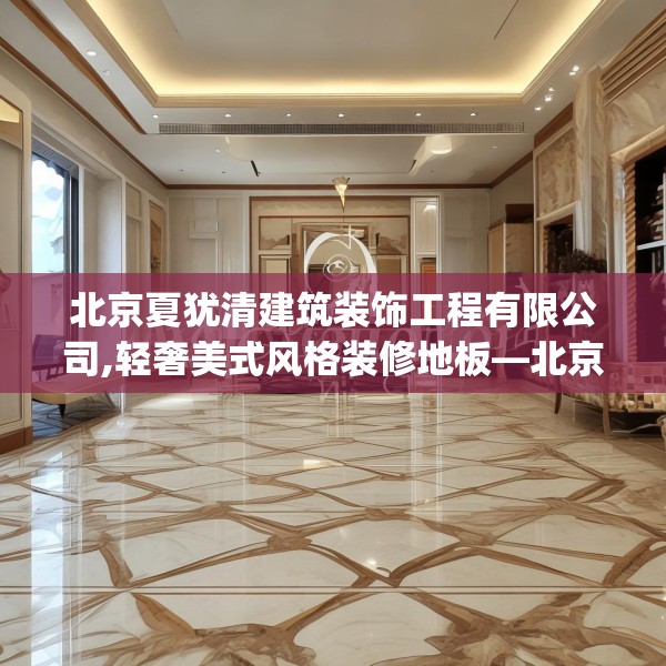 北京夏犹清建筑装饰工程有限公司,轻奢美式风格装修地板—北京夏犹清建筑装饰工程有限公司501.a377b378c381fgy.388fhsg