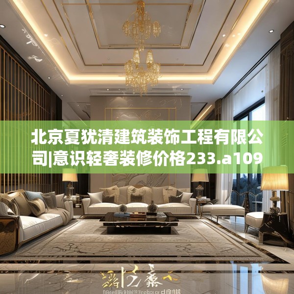 北京夏犹清建筑装饰工程有限公司|意识轻奢装修价格233.a109b110c113fgy.120bnbn