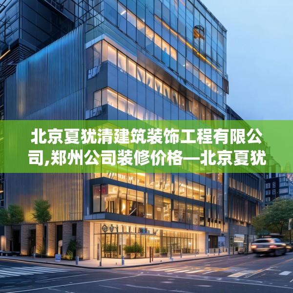 北京夏犹清建筑装饰工程有限公司,郑州公司装修价格—北京夏犹清建筑装饰工程有限公司162.a38b39c42fgy.49nbn