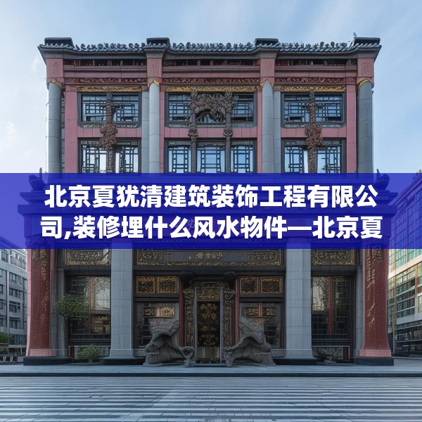 北京夏犹清建筑装饰工程有限公司,装修埋什么风水物件—北京夏犹清建筑装饰工程有限公司193.a69b70c73fgy.80poiy