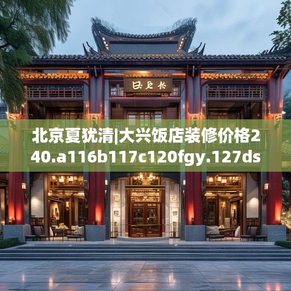 北京夏犹清|大兴饭店装修价格240.a116b117c120fgy.127dsfds