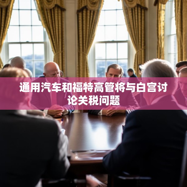 通用汽车和福特高管将与白宫讨论关税问题