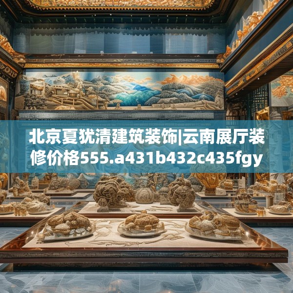 北京夏犹清建筑装饰|云南展厅装修价格555.a431b432c435fgy.442fhsg