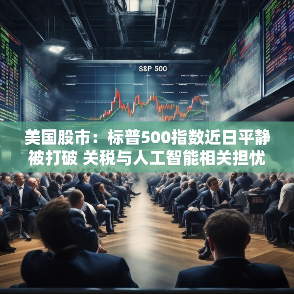 美国股市：标普500指数近日平静被打破 关税与人工智能相关担忧重燃