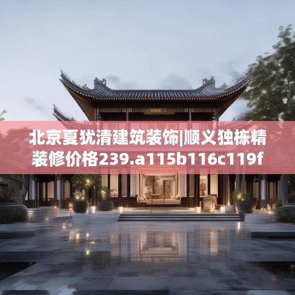 北京夏犹清建筑装饰|顺义独栋精装修价格239.a115b116c119fgy.126fds
