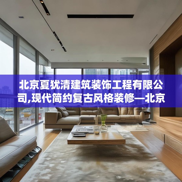 北京夏犹清建筑装饰工程有限公司,现代简约复古风格装修—北京夏犹清建筑装饰工程有限公司591.a467b468c471fgy.478fhsg
