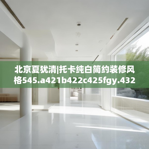北京夏犹清|托卡纯白简约装修风格545.a421b422c425fgy.432fds