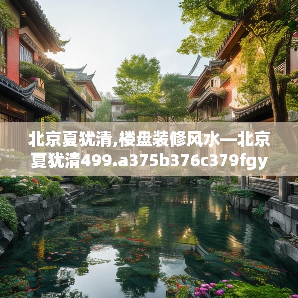 北京夏犹清,楼盘装修风水—北京夏犹清499.a375b376c379fgy.386poiy