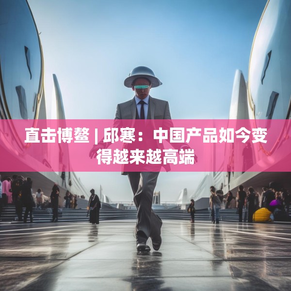 直击博鳌 | 邱寒：中国产品如今变得越来越高端