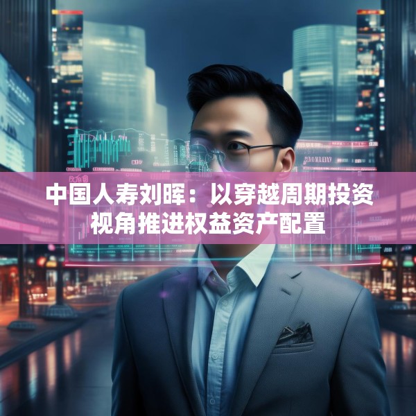 中国人寿刘晖：以穿越周期投资视角推进权益资产配置