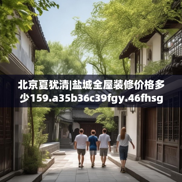 北京夏犹清|盐城全屋装修价格多少159.a35b36c39fgy.46fhsg