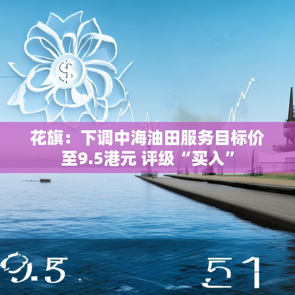 花旗：下调中海油田服务目标价至9.5港元 评级“买入”
