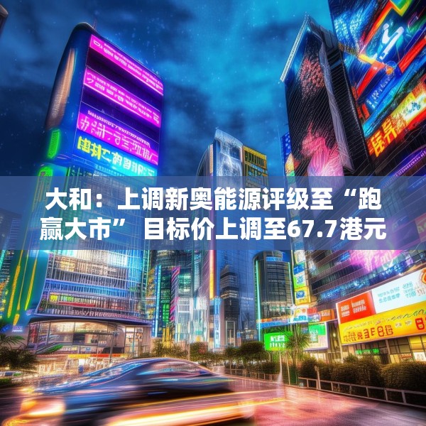 大和：上调新奥能源评级至“跑赢大市” 目标价上调至67.7港元