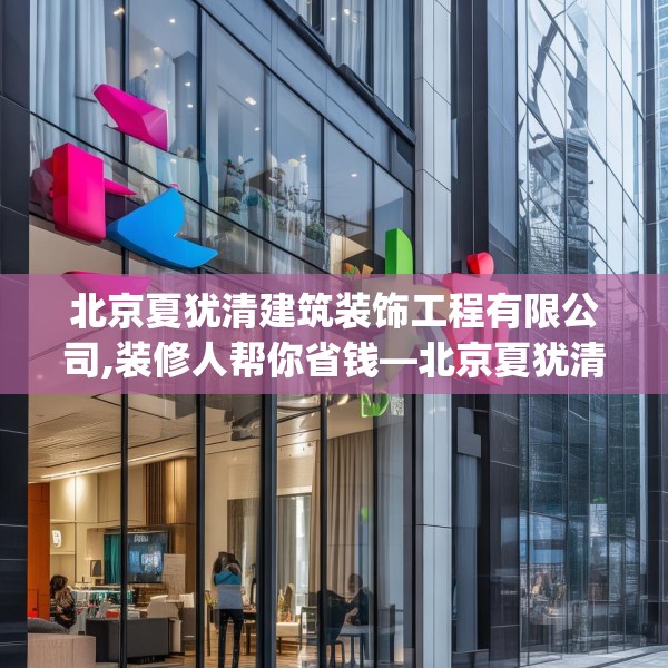 北京夏犹清建筑装饰工程有限公司,装修人帮你省钱—北京夏犹清建筑装饰工程有限公司551.a427b428c431fgy.438cvcx