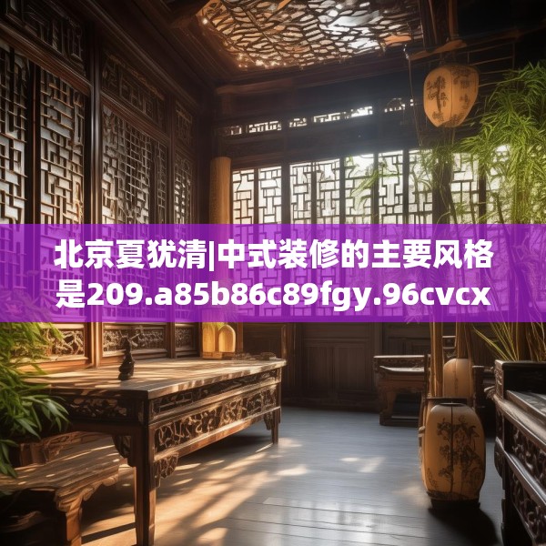北京夏犹清|中式装修的主要风格是209.a85b86c89fgy.96cvcx