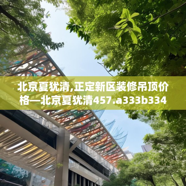 北京夏犹清,正定新区装修吊顶价格—北京夏犹清457.a333b334c337fgy.344fdsfds