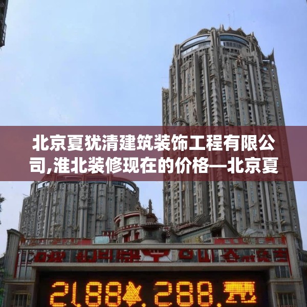 北京夏犹清建筑装饰工程有限公司,淮北装修现在的价格—北京夏犹清建筑装饰工程有限公司208.a84b85c88fgy.95sdA