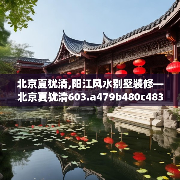 北京夏犹清,阳江风水别墅装修—北京夏犹清603.a479b480c483fgy.490fghfd