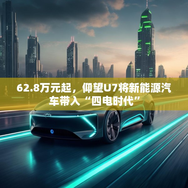 62.8万元起，仰望U7将新能源汽车带入“四电时代”