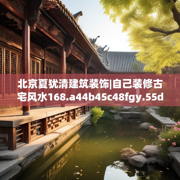 北京夏犹清建筑装饰|自己装修古宅风水168.a44b45c48fgy.55dsfds